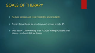 GOALS OF THERAPY
 Reduce Cardiac and renal morbidity and mortality.
 Primary focus should be on achieving of primary systolic BP.
 Treat to BP <140/90 mmHg or BP <130/80 mmHg in patients with
diabetes or chronic kidney disease
 