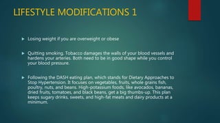 LIFESTYLE MODIFICATIONS 1
 Losing weight if you are overweight or obese
 Quitting smoking. Tobacco damages the walls of your blood vessels and
hardens your arteries. Both need to be in good shape while you control
your blood pressure.
 Following the DASH eating plan, which stands for Dietary Approaches to
Stop Hypertension. It focuses on vegetables, fruits, whole grains fish,
poultry, nuts, and beans. High-potassium foods, like avocados, bananas,
dried fruits, tomatoes, and black beans, get a big thumbs-up. This plan
keeps sugary drinks, sweets, and high-fat meats and dairy products at a
minimum.
 