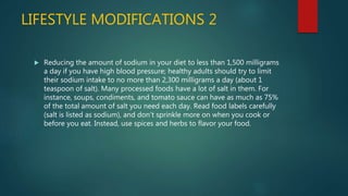 LIFESTYLE MODIFICATIONS 2
 Reducing the amount of sodium in your diet to less than 1,500 milligrams
a day if you have high blood pressure; healthy adults should try to limit
their sodium intake to no more than 2,300 milligrams a day (about 1
teaspoon of salt). Many processed foods have a lot of salt in them. For
instance, soups, condiments, and tomato sauce can have as much as 75%
of the total amount of salt you need each day. Read food labels carefully
(salt is listed as sodium), and don't sprinkle more on when you cook or
before you eat. Instead, use spices and herbs to flavor your food.
 