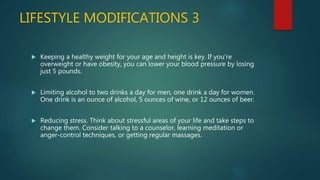 LIFESTYLE MODIFICATIONS 3
 Keeping a healthy weight for your age and height is key. If you're
overweight or have obesity, you can lower your blood pressure by losing
just 5 pounds.
 Limiting alcohol to two drinks a day for men, one drink a day for women.
One drink is an ounce of alcohol, 5 ounces of wine, or 12 ounces of beer.
 Reducing stress. Think about stressful areas of your life and take steps to
change them. Consider talking to a counselor, learning meditation or
anger-control techniques, or getting regular massages.
 