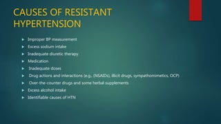 CAUSES OF RESISTANT
HYPERTENSION
 Improper BP measurement
 Excess sodium intake
 Inadequate diuretic therapy
 Medication
 Inadequate doses
 Drug actions and interactions (e.g., (NSAIDs), illicit drugs, sympathomimetics, OCP)
 Over-the-counter drugs and some herbal supplements
 Excess alcohol intake
 Identifiable causes of HTN
 