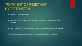 TRATMENT OF RESISTANT
HYPERTENSION
 Limiting salt and alcohol.
 Limiting use of NSAIDs for pain relief (acetaminophen can be used
instead).
 Doing at least 30 minutes a day of aerobic activity several days a week.
 Treating sleep apnea with continuous positive airway pressure.
 