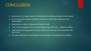 CONCLUSION
 Hypertension is a major cause of morbidity and mortality, and needs to be treated
 It is an extremely common condition; however it is still under-diagnosed and
undertreated
 Hypertension is easy to diagnose and easy to treat
 Aim of the management is to save the target organ from the deleterious effect
 Besides pharmacology we have other choices and one has to be acquainted with
that choice
 Life style modification should always be encouraged in all Hypertensive patients
 
