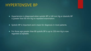 HYPERTENSIVE BP
 Hypertension is diagnosed when systolic BP is 140 mm Hg or diastolic BP
is greater than 90 mm Hg on repeated examination.
 Systolic BP is important and is basis for diagnosis in most patients.
 For those age greater than 80 systolic BP is up to 150 mm Hg is now
regarded acceptable.
 