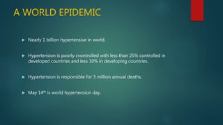 A WORLD EPIDEMIC
 Nearly 1 billion hypertensive in world.
 Hypertension is poorly cvontrolled with less than 25% controlled in
developed countries and less 10% in developing countries.
 Hypertension is responsible for 3 million annual deaths.
 May 14th is world hypertension day.
 
