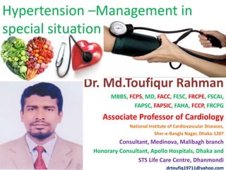 Hypertension –Management in
special situation
Dr. Md.Toufiqur Rahman
MBBS, FCPS, MD, FACC, FESC, FRCPE, FSCAI,
FAPSC, FAPSIC, FAHA, FCCP, FRCPG
Associate Professor of Cardiology
National Institute of Cardiovascular Diseases,
Sher-e-Bangla Nagar, Dhaka-1207
Consultant, Medinova, Malibagh branch
Honorary Consultant, Apollo Hospitals, Dhaka and
STS Life Care Centre, Dhanmondi
drtoufiq19711@yahoo.com
 