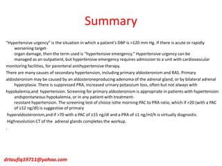 Summary
"Hypertensive urgency" is the situation in which a patient's DBP is >120 mm Hg. If there is acute or rapidly
worsening target-
organ damage, then the term used is "hypertensive emergency." Hypertensive urgency can be
managed as an outpatient, but hypertensive emergency requires admission to a unit with cardiovascular
monitoring facilities, for parenteral antihypertensive therapy.
There are many causes of secondary hypertension, including primary aldosteronism and RAS. Primary
aldosteronism may be caused by an aldosteroneproducing adenoma of the adrenal gland, or by bilateral adrenal
hyperplasia. There is suppressed PRA, increased urinary potassium loss, often but not always with
hypokalemia,and hypertension. Screening for primary aldosteronism is appropriate in patients with hypertension
andspontaneous hypokalemia, or in any patient with treatment-
resistant hypertension. The screening test of choice isthe morning PAC to PRA ratio, which if >20 (with a PAC
of ≥12 ng/dl) is suggestive of primary
hyperaldosteronism,and if >70 with a PAC of ≥15 ng/dl and a PRA of ≤1 ng/ml/h is virtually diagnostic.
Highresolution CT of the adrenal glands completes the workup.
.
drtoufiq19711@yahoo.com
 