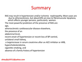 Summary
RAS may result in hypertension and/or ischemic nephropathy. Most cases are
due to atherosclerosis, but about10% are due to fibromuscular dysplasia,
which affects younger persons, particularly women.
The most powerful predictors of the presence of RAS are:
age,
atherosclerotic cardiovascular disease elsewhere,
the presence of an
abdominal bruit,
recent onset of hypertension or recent loss of BP control,
unilateral small kidney,
a largeincrease in serum creatinine after an ACE inhibitor or ARB,
hypercholesterolemia,
cigarette smoking, and
absence of a family history of hypertension
drtoufiq19711@yahoo.com
 