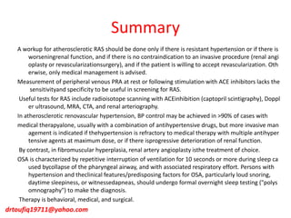 Summary
A workup for atherosclerotic RAS should be done only if there is resistant hypertension or if there is
worseningrenal function, and if there is no contraindication to an invasive procedure (renal angi
oplasty or revascularizationsurgery), and if the patient is willing to accept revascularization. Oth
erwise, only medical management is advised.
Measurement of peripheral venous PRA at rest or following stimulation with ACE inhibitors lacks the
sensitivityand specificity to be useful in screening for RAS.
Useful tests for RAS include radioisotope scanning with ACEinhibition (captopril scintigraphy), Doppl
er ultrasound, MRA, CTA, and renal arteriography.
In atherosclerotic renovascular hypertension, BP control may be achieved in >90% of cases with
medical therapyalone, usually with a combination of antihypertensive drugs, but more invasive man
agement is indicated if thehypertension is refractory to medical therapy with multiple antihyper
tensive agents at maximum dose, or if there isprogressive deterioration of renal function.
By contrast, in fibromuscular hyperplasia, renal artery angioplasty isthe treatment of choice.
OSA is characterized by repetitive interruption of ventilation for 10 seconds or more during sleep ca
used bycollapse of the pharyngeal airway, and with associated respiratory effort. Persons with
hypertension and theclinical features/predisposing factors for OSA, particularly loud snoring,
daytime sleepiness, or witnessedapneas, should undergo formal overnight sleep testing ("polys
omnography") to make the diagnosis.
Therapy is behavioral, medical, and surgical.
drtoufiq19711@yahoo.com
 