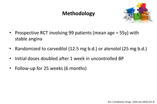 Methodology
• Prospective RCT involving 99 patients (mean age = 55y) with
stable angina
• Randomized to carvedilol (12.5 mg b.d.) or atenolol (25 mg b.d.)
• Initial doses doubled after 1 week in uncontrolled BP
• Follow-up for 25 weeks (6 months)
Am J Cardiovasc Drugs. 2016 Jun;16(3):221-8.
 