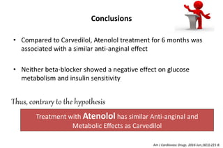 Conclusions
• Compared to Carvedilol, Atenolol treatment for 6 months was
associated with a similar anti-anginal effect
• Neither beta-blocker showed a negative effect on glucose
metabolism and insulin sensitivity
Treatment with Atenolol has similar Anti-anginal and
Metabolic Effects as Carvedilol
Thus, contrary to the hypothesis
Am J Cardiovasc Drugs. 2016 Jun;16(3):221-8.
 