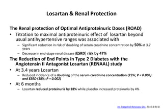 Losartan & Renal Protection
The Renal protection of Optimal Antiproteinuric Doses (ROAD)
• Titration to maximal antiproteinuric effect of losartan beyond
usual antihypertensive ranges was associated with
– Significant reduction in risk of doubling of serum creatinine concentration by 50% at 3.7
years
– Decrease in end-stage renal disease (ESRD) risk by 47%
The Reduction of End Points in Type 2 Diabetes with the
Angiotensin II Antagonist Losartan (RENAAL) study
• At 3.4 years Losartan
– Reduced incidence of a doubling of the serum creatinine concentration (25%; P = 0.006)
and ESRD (28%; P = 0.002)
• At 6 months
– Losartan reduced proteinuria by 28% while placebo increased proteinuria by 4%
Int J Nephrol Renovasc Dis. 2010;3:93-8.
 