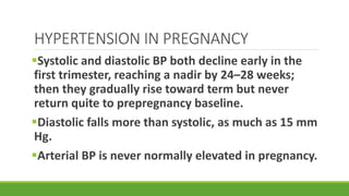 HYPERTENSION IN PREGNANCY
Systolic and diastolic BP both decline early in the
first trimester, reaching a nadir by 24–28 weeks;
then they gradually rise toward term but never
return quite to prepregnancy baseline.
Diastolic falls more than systolic, as much as 15 mm
Hg.
Arterial BP is never normally elevated in pregnancy.
 