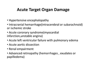 Acute Target Organ Damage
• Hypertensive encephalopathy
• Intracranial hemarrhage(intracerebral or subarachnoid)
or ischemic stroke
• Acute coronary syndrome(myocardial
infarction,unstable angina)
• Acute left ventricular failure with pulmonary edema
• Acute aortic dissection
• Renal empairment
• Advanced retinopathy (hemorrhages , exudates or
papilledema)
 