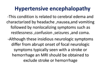 Hypertensive encephalopathy
-This condition is related to cerebral edema and
charactarized by headache ,nausea,and vomiting
followed by nonlocalizing symptoms such as
restlessness ,confusion ,seizures ,and coma.
-Although these insidious neurologic symptoms
differ from abrupt onset of focal neurologic
symptoms typically seen with a stroke or
hemorrhage an MRI should be obtained to
exclude stroke or hemorrhage
 