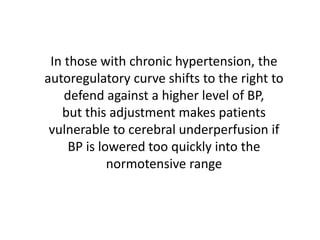 In those with chronic hypertension, the
autoregulatory curve shifts to the right to
defend against a higher level of BP,
but this adjustment makes patients
vulnerable to cerebral underperfusion if
BP is lowered too quickly into the
normotensive range
 