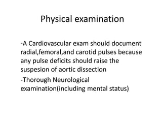 Physical examination
-A Cardiovascular exam should document
radial,femoral,and carotid pulses because
any pulse deficits should raise the
suspesion of aortic dissection
-Thorough Neurological
examination(including mental status)
 