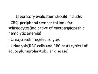 Laboratory evaluation should include:
- CBC, peripheral semear tol look for
schistocytes(indicative of microangiopathic
hemolytic anemia)
- Urea,creatinine,electrolytes
- Urinalysis(RBC cells and RBC casts typical of
acute glumerolar/tubular disease)
 