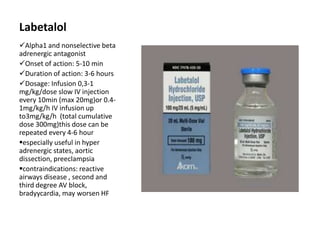 Labetalol
Alpha1 and nonselective beta
adrenergic antagonist
Onset of action: 5-10 min
Duration of action: 3-6 hours
Dosage: Infusion 0,3-1
mg/kg/dose slow IV injection
every 10min (max 20mg)or 0.4-
1mg/kg/h IV infusion up
to3mg/kg/h (total cumulative
dose 300mg)this dose can be
repeated every 4-6 hour
especially useful in hyper
adrenergic states, aortic
dissection, preeclampsia
contraindications: reactive
airways disease , second and
third degree AV block,
bradyycardia, may worsen HF
 