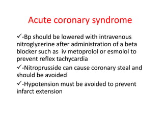 Acute coronary syndrome
-Bp should be lowered with intravenous
nitroglycerine after administration of a beta
blocker such as iv metoprolol or esmolol to
prevent reflex tachycardia
-Nitroprusside can cause coronary steal and
should be avoided
-Hypotension must be avoided to prevent
infarct extension
 