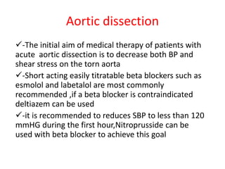 Aortic dissection
-The initial aim of medical therapy of patients with
acute aortic dissection is to decrease both BP and
shear stress on the torn aorta
-Short acting easily titratable beta blockers such as
esmolol and labetalol are most commonly
recommended ,if a beta blocker is contraindicated
deltiazem can be used
-it is recommended to reduces SBP to less than 120
mmHG during the first hour,Nitroprusside can be
used with beta blocker to achieve this goal
 