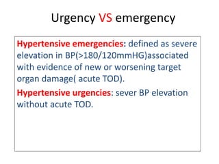 Urgency VS emergency
Hypertensive emergencies: defined as severe
elevation in BP(>180/120mmHG)associated
with evidence of new or worsening target
organ damage( acute TOD).
Hypertensive urgencies: sever BP elevation
without acute TOD.
 