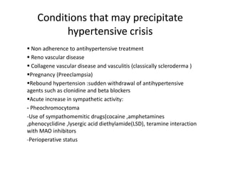 Conditions that may precipitate
hypertensive crisis
 Non adherence to antihypertensive treatment
 Reno vascular disease
 Collagene vascular disease and vasculitis (classically scleroderma )
Pregnancy (Preeclampsia)
Rebound hypertension :sudden withdrawal of antihypertensive
agents such as clonidine and beta blockers
Acute increase in sympathetic activity:
- Pheochromocytoma
-Use of sympathomemitic drugs(cocaine ,amphetamines
,phenocyclidine ,lysergic acid diethylamide(LSD), teramine interaction
with MAO inhibitors
-Perioperative status
 