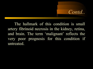 Contd..
The hallmark of this condition is small
artery fibrinoid necrosis in the kidney, retina,
and brain. The term ‘malignant’ reflects the
very poor prognosis for this condition if
untreated.
 