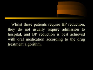 Whilst these patients require BP reduction,
they do not usually require admission to
hospital, and BP reduction is best achieved
with oral medication according to the drug
treatment algorithm.
 