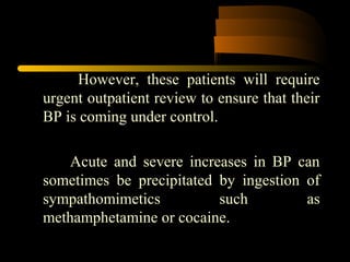 However, these patients will require
urgent outpatient review to ensure that their
BP is coming under control.
Acute and severe increases in BP can
sometimes be precipitated by ingestion of
sympathomimetics such as
methamphetamine or cocaine.
 