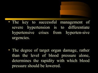 • The key to successful management of
severe hypertension is to differentiate
hypertensive crises from hyperten­sive
urgencies.
• The degree of target organ damage, rather
than the level of blood pressure alone,
determines the rapidity with which blood
pressure should be lowered.
 