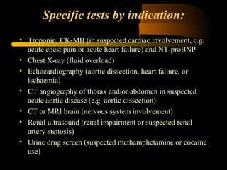 Specific tests by indication:
• Troponin, CK­MB (in suspected cardiac involvement, e.g.
acute chest pain or acute heart failure) and NT­proBNP
• Chest X­ray (fluid overload)
• Echocardiography (aortic dissection, heart failure, or
ischaemia)
• CT angiography of thorax and/or abdomen in suspected
acute aortic disease (e.g. aortic dissection)
• CT or MRI brain (nervous system involvement)
• Renal ultrasound (renal impairment or suspected renal
artery stenosis)
• Urine drug screen (suspected methamphetamine or cocaine
use)
 