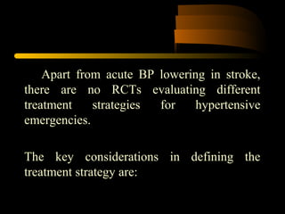 Apart from acute BP lowering in stroke,
there are no RCTs evaluating different
treatment strategies for hypertensive
emergencies.
The key considerations in defining the
treatment strategy are:
 