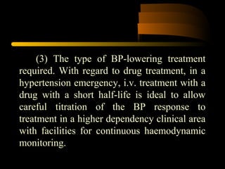 (3) The type of BP-lowering treatment
required. With regard to drug treatment, in a
hypertension emergency, i.v. treatment with a
drug with a short half-life is ideal to allow
careful titration of the BP response to
treatment in a higher dependency clinical area
with facilities for continuous haemodynamic
monitoring.
 