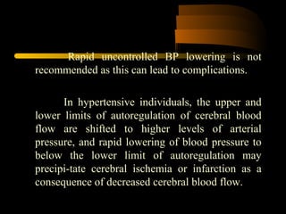 Rapid uncontrolled BP lowering is not
recommended as this can lead to complications.
In hypertensive individuals, the upper and
lower limits of autoregulation of cerebral blood
flow are shifted to higher levels of arterial
pressure, and rapid lowering of blood pressure to
below the lower limit of autoregulation may
precipi-tate cerebral ischemia or infarction as a
consequence of decreased cerebral blood flow.
 