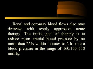 Renal and coronary blood flows also may
decrease with overly aggressive acute
therapy. The initial goal of therapy is to
reduce mean arterial blood pressure by no
more than 25% within minutes to 2 h or to a
blood pressure in the range of 160/100–110
mmHg.
 