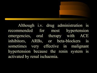 Although i.v. drug administration is
recommended for most hypertension
emergencies, oral therapy with ACE
inhibitors, ARBs, or beta-blockers is
sometimes very effective in malignant
hypertension because the renin system is
activated by renal ischaemia.
 