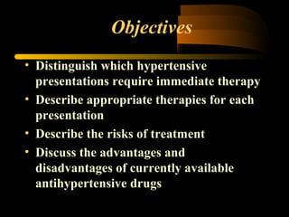 Objectives
• Distinguish which hypertensive
presentations require immediate therapy
• Describe appropriate therapies for each
presentation
• Describe the risks of treatment
• Discuss the advantages and
disadvantages of currently available
antihypertensive drugs
 