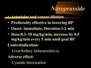 Nitroprusside
• Arteriolar and venous dilation
• Predictably effective in lowering BP
• Onset: immediate, Duration:1-2 min
• Dose:0.3–10 mg/kg/min, increase by 0.5
mg/kg/min every 5 min until goal BP
Contraindication:
Liver/kidney failure(relative)
Adverse effect:
Cyanide intoxication
 