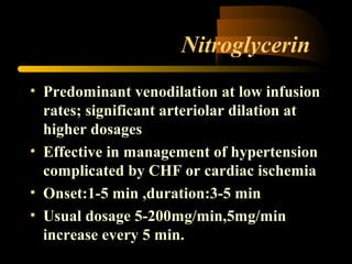 Nitroglycerin
• Predominant venodilation at low infusion
rates; significant arteriolar dilation at
higher dosages
• Effective in management of hypertension
complicated by CHF or cardiac ischemia
• Onset:1-5 min ,duration:3-5 min
• Usual dosage 5-200mg/min,5mg/min
increase every 5 min.
 