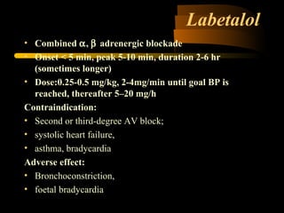 Labetalol
• Combined α, β adrenergic blockade
• Onset < 5 min, peak 5-10 min, duration 2-6 hr
(sometimes longer)
• Dose:0.25-0.5 mg/kg, 2-4mg/min until goal BP is
reached, thereafter 5–20 mg/h
Contraindication:
• Second or third-degree AV block;
• systolic heart failure,
• asthma, bradycardia
Adverse effect:
• Bronchoconstriction,
• foetal bradycardia
 
