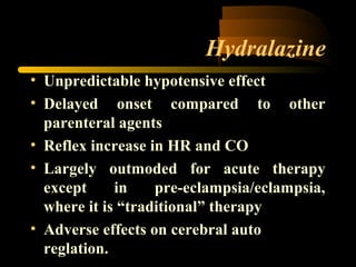 Hydralazine
• Unpredictable hypotensive effect
• Delayed onset compared to other
parenteral agents
• Reflex increase in HR and CO
• Largely outmoded for acute therapy
except in pre-eclampsia/eclampsia,
where it is “traditional” therapy
• Adverse effects on cerebral auto
reglation.
 