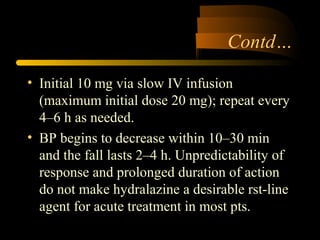 Contd…
• Initial 10 mg via slow IV infusion
(maximum initial dose 20 mg); repeat every
4–6 h as needed.
• BP begins to decrease within 10–30 min
and the fall lasts 2–4 h. Unpredictability of
response and prolonged duration of action
do not make hydralazine a desirable rst-line
agent for acute treatment in most pts.
 