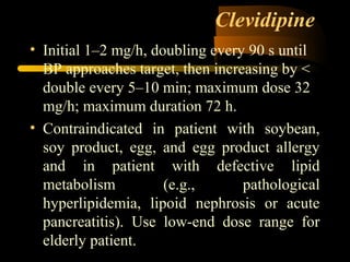 Clevidipine
• Initial 1–2 mg/h, doubling every 90 s until
BP approaches target, then increasing by <
double every 5–10 min; maximum dose 32
mg/h; maximum duration 72 h.
• Contraindicated in patient with soybean,
soy product, egg, and egg product allergy
and in patient with defective lipid
metabolism (e.g., pathological
hyperlipidemia, lipoid nephrosis or acute
pancreatitis). Use low-end dose range for
elderly patient.
 