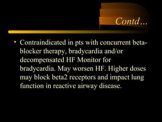 Contd…
• Contraindicated in pts with concurrent beta-
blocker therapy, bradycardia and/or
decompensated HF Monitor for
bradycardia. May worsen HF. Higher doses
may block beta2 receptors and impact lung
function in reactive airway disease.
 