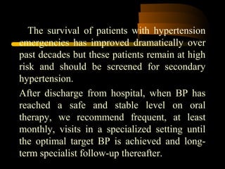 The survival of patients with hypertension
emergencies has improved dramatically over
past decades but these patients remain at high
risk and should be screened for secondary
hypertension.
After discharge from hospital, when BP has
reached a safe and stable level on oral
therapy, we recommend frequent, at least
monthly, visits in a specialized setting until
the optimal target BP is achieved and long-
term specialist follow-up thereafter.
 