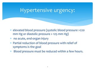  elevated blood pressure (systolic blood pressure >220
mm Hg or diastolic pressure > 125 mm Hg)
 no acute, end-organ injury
 Partial reduction of blood pressure with relief of
symptoms is the goal
 Blood pressure must be reduced within a few hours.
Hypertensive urgency:
2
 