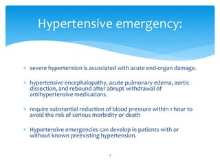  severe hypertension is associated with acute end-organ damage.
 hypertensive encephalopathy, acute pulmonary edema, aortic
dissection, and rebound after abrupt withdrawal of
antihypertensive medications.
 require substantial reduction of blood pressure within 1 hour to
avoid the risk of serious morbidity or death
 Hypertensive emergencies can develop in patients with or
without known preexisting hypertension.
Hypertensive emergency:
3
 