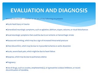 severely elevated BP + whether or not any of the following are present:
●Acute head injury or trauma
●Generalized neurologic symptoms, such as agitation, delirium, stupor, seizures, or visual disturbances
●Focal neurologic symptoms that could be due to an ischemic or hemorrhagic stroke
●Nausea and vomiting, which may be a sign of increased intracranial pressure
●Chest discomfort, which may be due to myocardial ischemia or aortic dissection
●Acute, severe back pain, which might be due to heart failure
●Dyspnea, which may be due to pulmonary edema
●Pregnancy
●Use of drugs, such as cocaine, amphetamine(s), or monoamine oxidase inhibitors, or recent
discontinuation of clonidine.
EVALUATION AND DIAGNOSIS
4
 