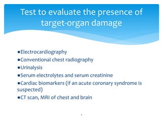 ●Electrocardiography
●Conventional chest radiography
●Urinalysis
●Serum electrolytes and serum creatinine
●Cardiac biomarkers (if an acute coronary syndrome is
suspected)
●CT scan, MRI of chest and brain
Test to evaluate the presence of
target-organ damage
5
 